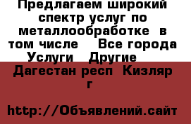 Предлагаем широкий спектр услуг по металлообработке, в том числе: - Все города Услуги » Другие   . Дагестан респ.,Кизляр г.
